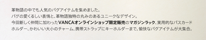 革物語の中でも人気のパグアイテムを集めました。パグの愛くるしい表情と、革物語独特の丸みのある湯肉なデザイン。今回新しく仲間に加わったvanca降りんラインショップ限定販売のマガジンラック、実用的なパスカードホルダー、かわいい大小のチャーム、携帯ストラップにキーホルダーまで。愉快なアイテムが大集合。